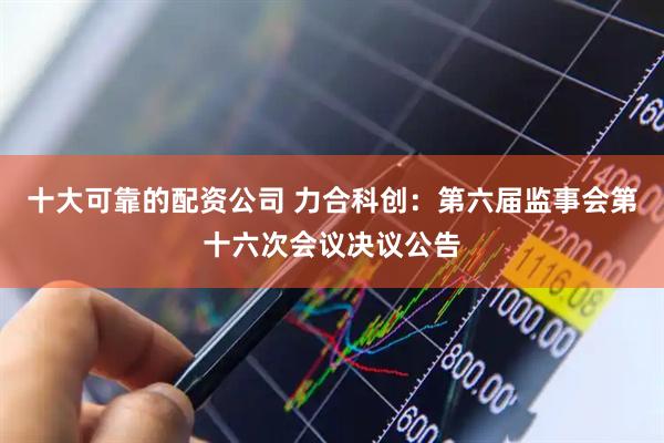 十大可靠的配资公司 力合科创：第六届监事会第十六次会议决议公告