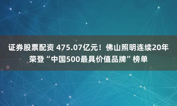 证券股票配资 475.07亿元！佛山照明连续20年荣登“中国500最具价值品牌”榜单
