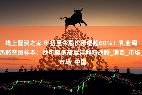线上配资之家 年初至今股价涨幅超60％！乳业调整期奶酪突围样本：妙可蓝多高层详解新战略_消费_市场_中国