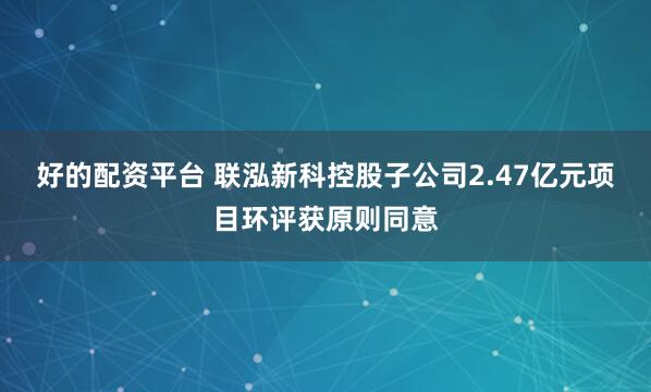 好的配资平台 联泓新科控股子公司2.47亿元项目环评获原则同意