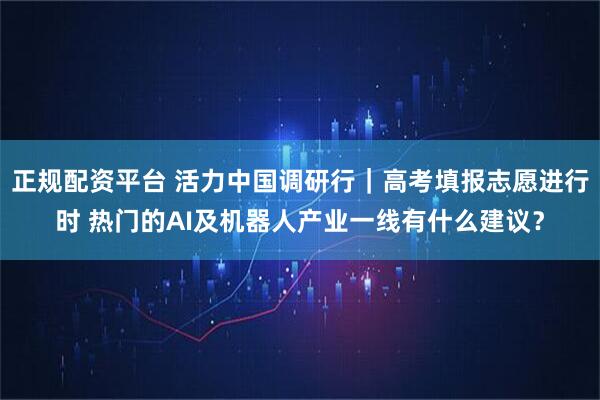 正规配资平台 活力中国调研行｜高考填报志愿进行时 热门的AI及机器人产业一线有什么建议？