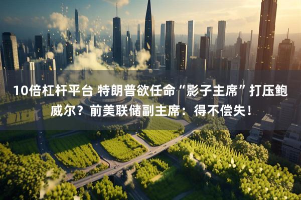 10倍杠杆平台 特朗普欲任命“影子主席”打压鲍威尔？前美联储副主席：得不偿失！