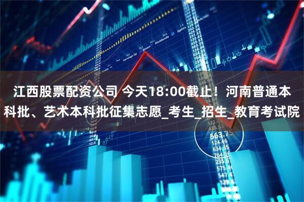 江西股票配资公司 今天18:00截止！河南普通本科批、艺术本科批征集志愿_考生_招生_教育考试院