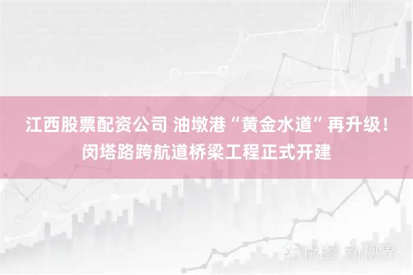 江西股票配资公司 油墩港“黄金水道”再升级！闵塔路跨航道桥梁工程正式开建