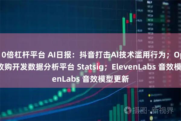 10倍杠杆平台 AI日报：抖音打击AI技术滥用行为；OpenAI 收购开发数据分析平台 Statsig；ElevenLabs 音效模型更新