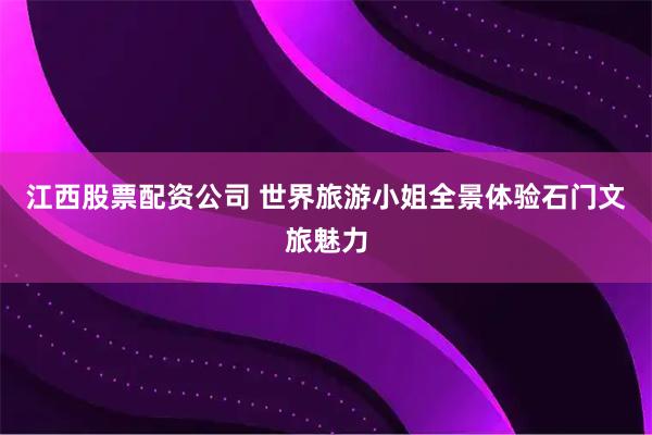 江西股票配资公司 世界旅游小姐全景体验石门文旅魅力